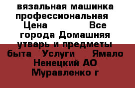 вязальная машинка профессиональная › Цена ­ 15 000 - Все города Домашняя утварь и предметы быта » Услуги   . Ямало-Ненецкий АО,Муравленко г.